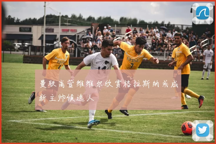曼联高管维维尔欣赏格拉斯纳或成新主帅候选人