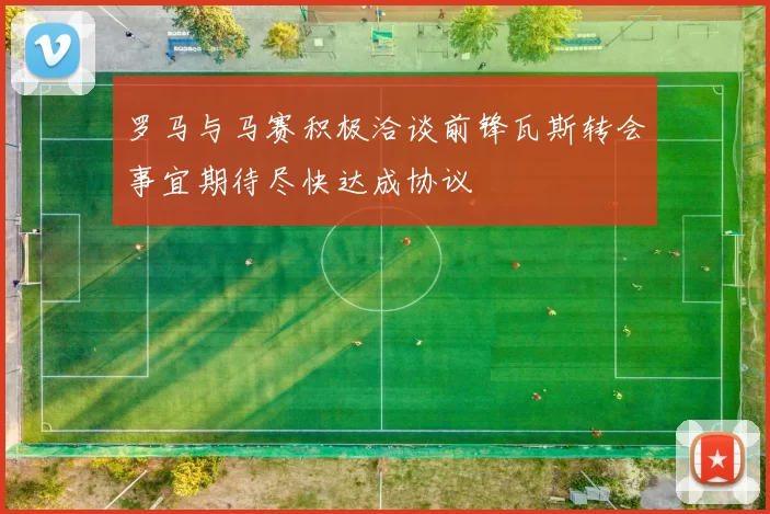 罗马与马赛积极洽谈前锋瓦斯转会事宜期待尽快达成协议
