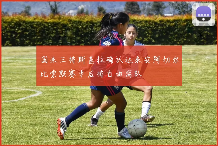 国米三将斯基拉确认达米安阿切尔比索默赛季后将自由离队