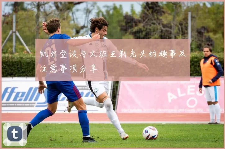 凯尔登谈与文班互剃光头的趣事及注意事项分享