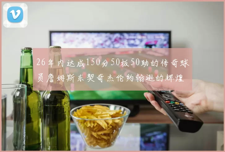 26年内达成150分50板50助的传奇球员詹姆斯东契奇杰伦约翰逊的辉煌成就