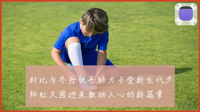 科比与乔丹联手助力卡登新生代夕阳红天团迎来激动人心的新篇章